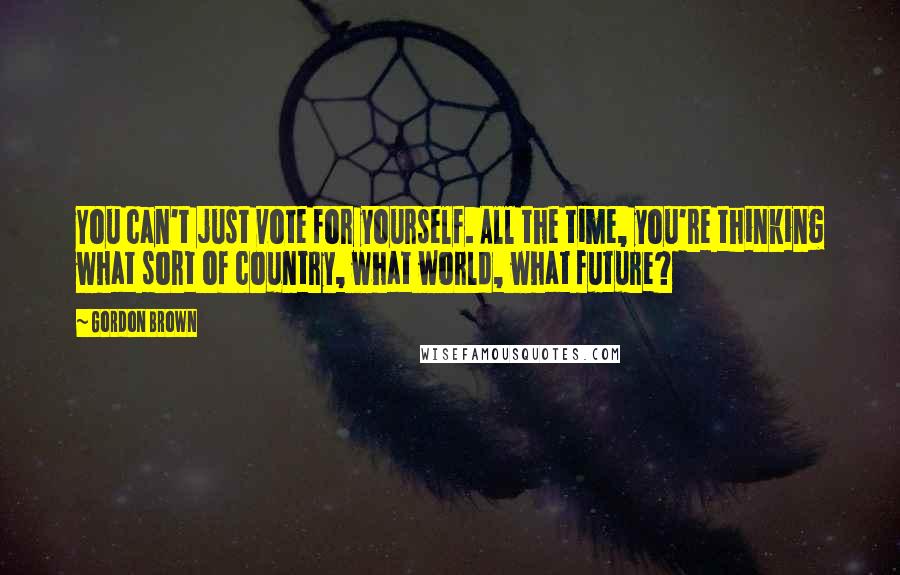 Gordon Brown Quotes: You can't just vote for yourself. All the time, you're thinking what sort of country, what world, what future?