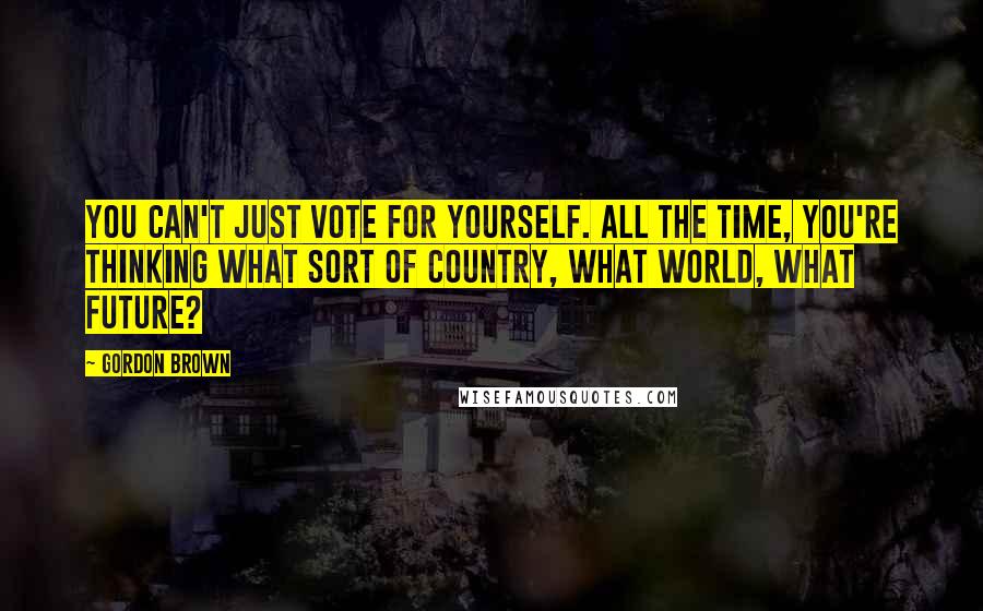 Gordon Brown Quotes: You can't just vote for yourself. All the time, you're thinking what sort of country, what world, what future?