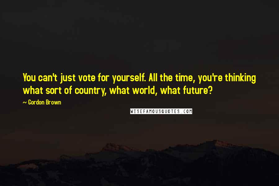Gordon Brown Quotes: You can't just vote for yourself. All the time, you're thinking what sort of country, what world, what future?