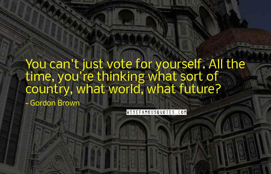 Gordon Brown Quotes: You can't just vote for yourself. All the time, you're thinking what sort of country, what world, what future?