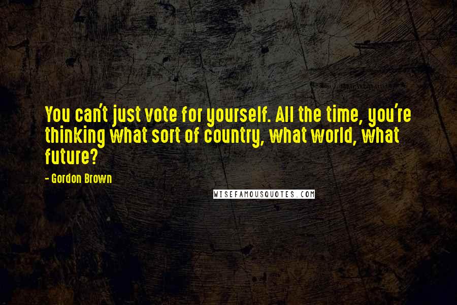 Gordon Brown Quotes: You can't just vote for yourself. All the time, you're thinking what sort of country, what world, what future?