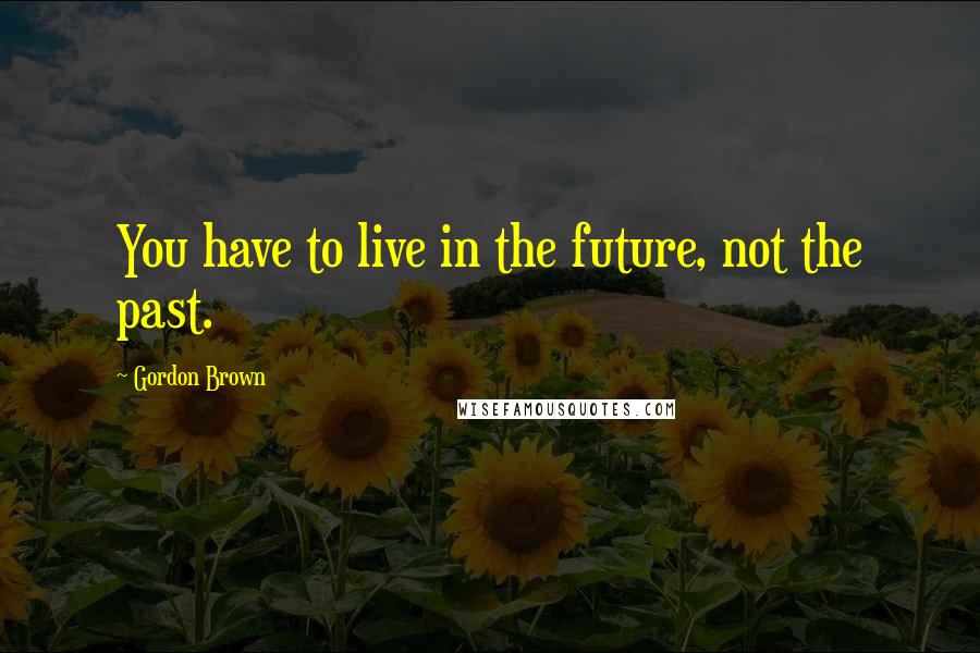 Gordon Brown Quotes: You have to live in the future, not the past.