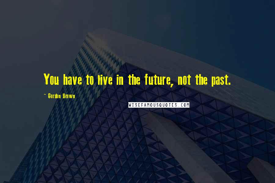 Gordon Brown Quotes: You have to live in the future, not the past.