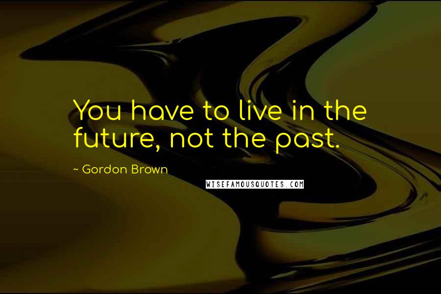 Gordon Brown Quotes: You have to live in the future, not the past.