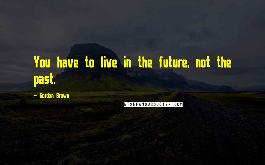 Gordon Brown Quotes: You have to live in the future, not the past.