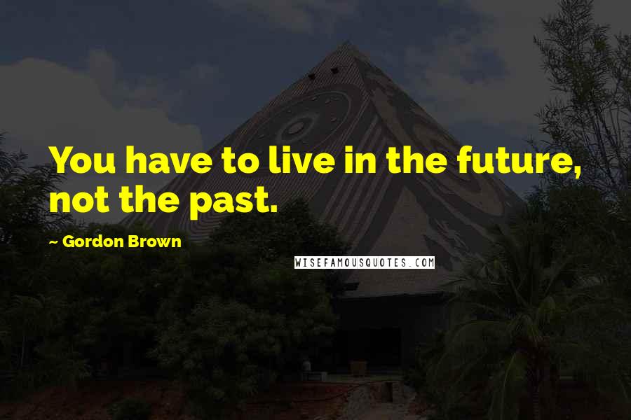 Gordon Brown Quotes: You have to live in the future, not the past.