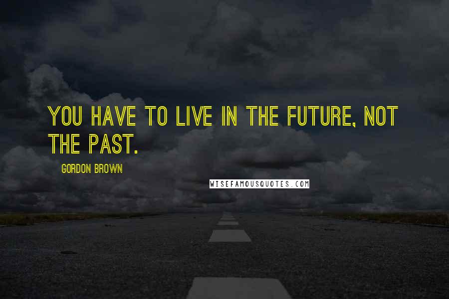 Gordon Brown Quotes: You have to live in the future, not the past.