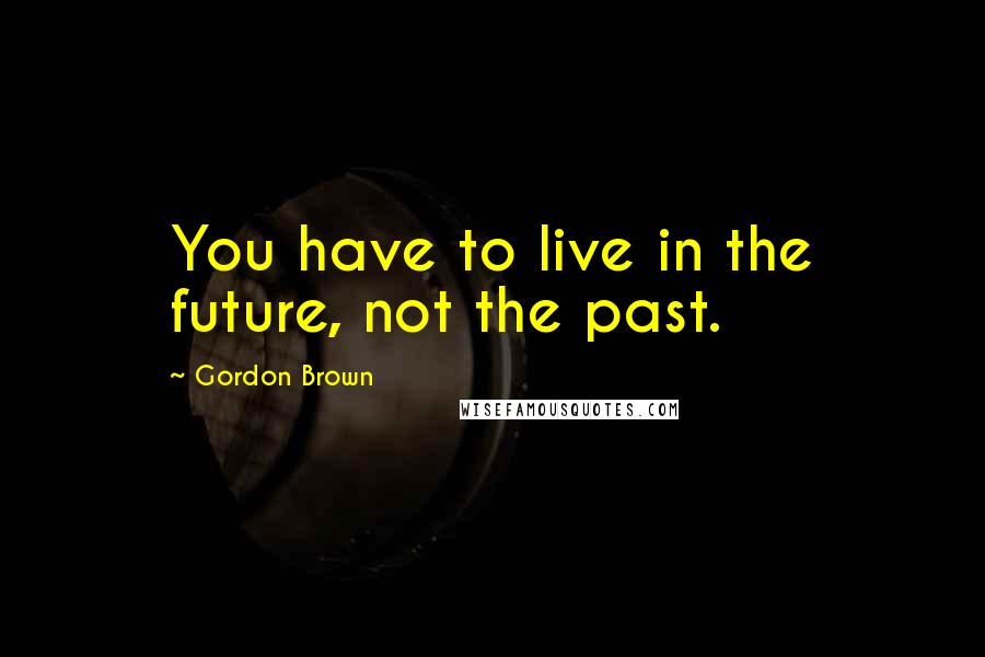 Gordon Brown Quotes: You have to live in the future, not the past.