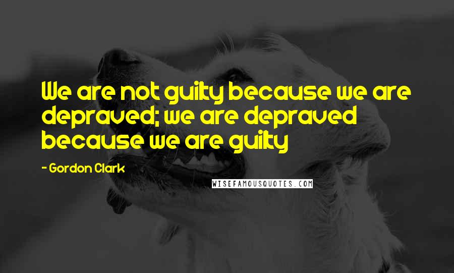 Gordon Clark Quotes: We are not guilty because we are depraved; we are depraved because we are guilty