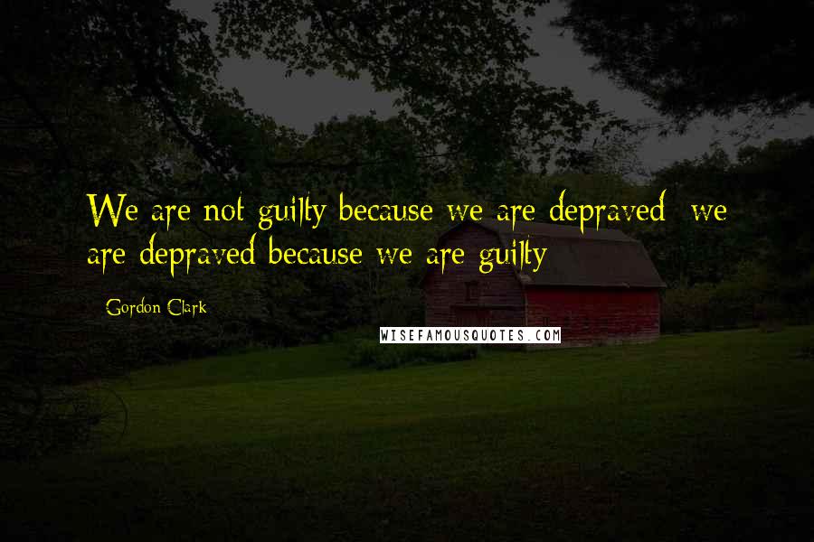 Gordon Clark Quotes: We are not guilty because we are depraved; we are depraved because we are guilty