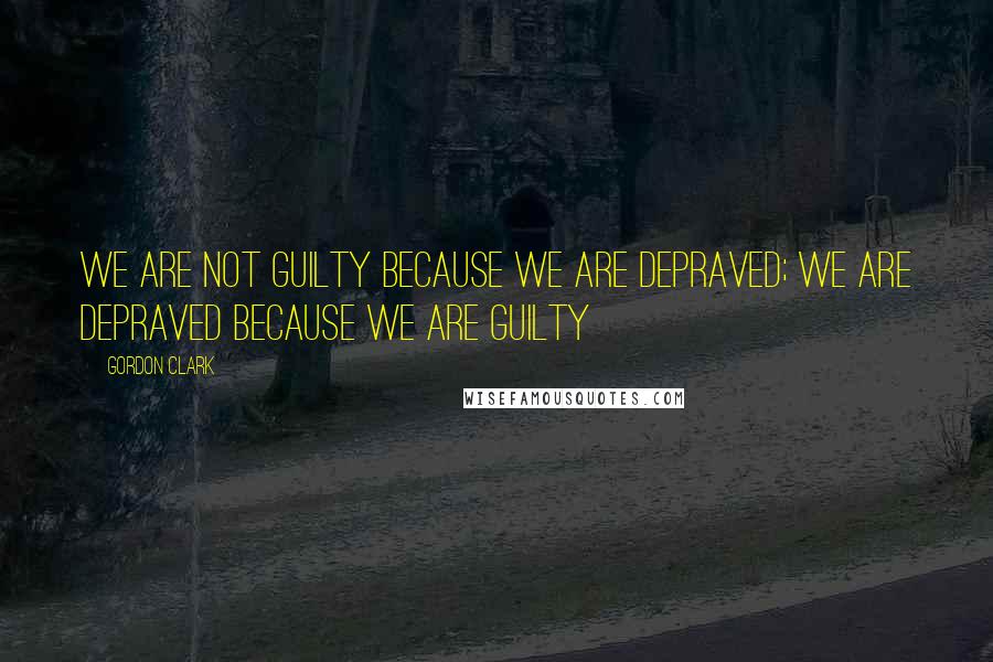 Gordon Clark Quotes: We are not guilty because we are depraved; we are depraved because we are guilty