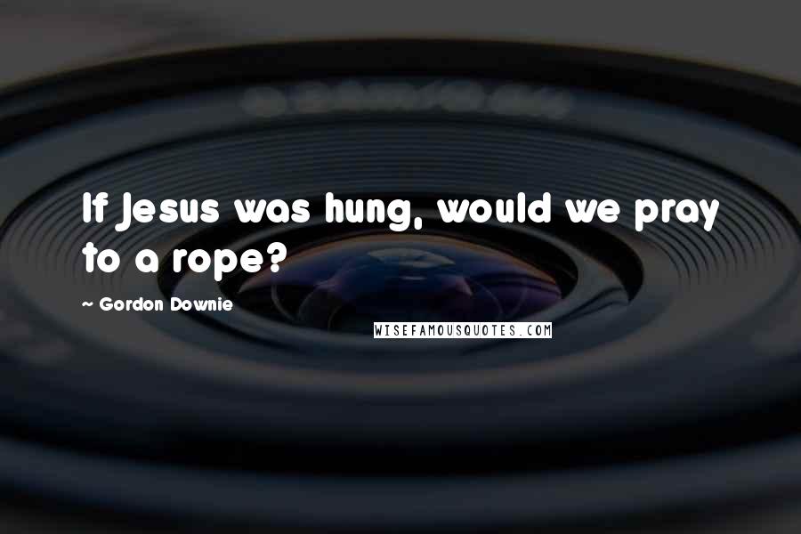 Gordon Downie Quotes: If Jesus was hung, would we pray to a rope?