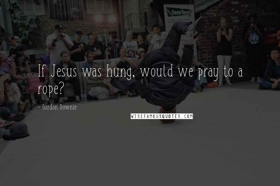 Gordon Downie Quotes: If Jesus was hung, would we pray to a rope?