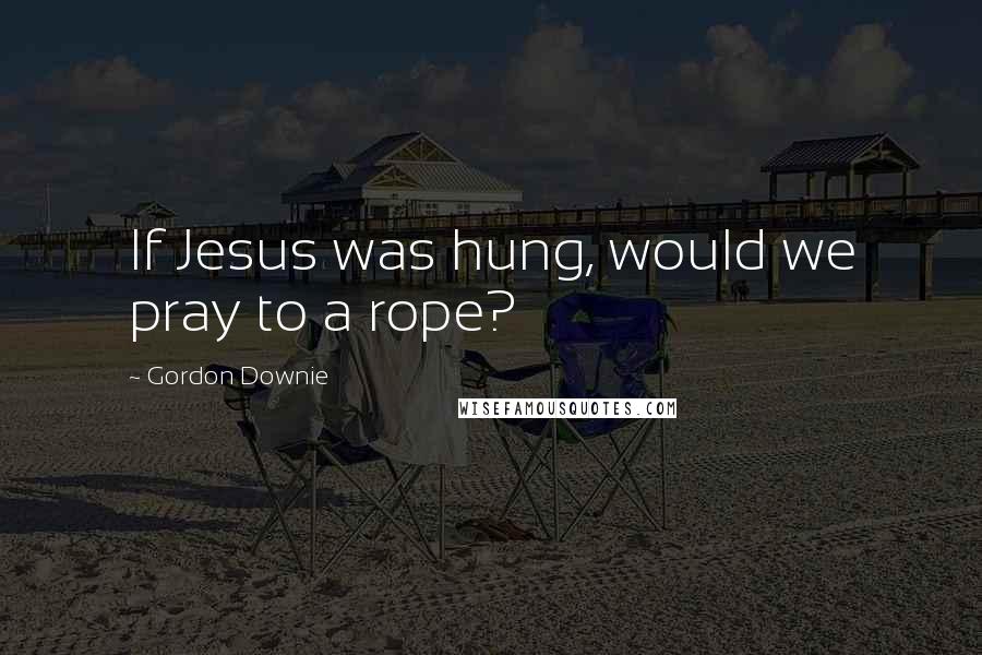 Gordon Downie Quotes: If Jesus was hung, would we pray to a rope?