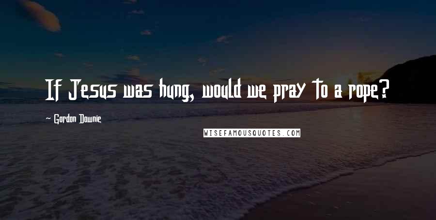 Gordon Downie Quotes: If Jesus was hung, would we pray to a rope?