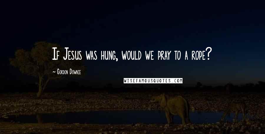 Gordon Downie Quotes: If Jesus was hung, would we pray to a rope?