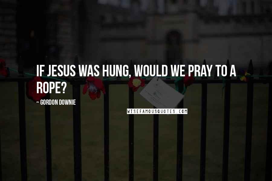 Gordon Downie Quotes: If Jesus was hung, would we pray to a rope?