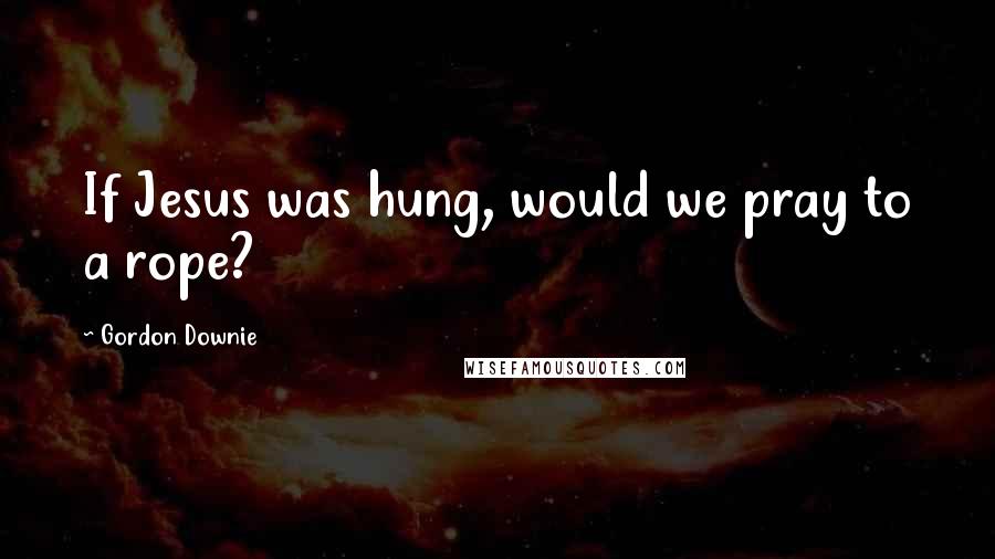 Gordon Downie Quotes: If Jesus was hung, would we pray to a rope?