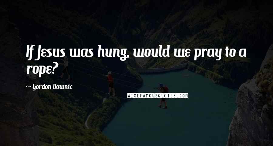 Gordon Downie Quotes: If Jesus was hung, would we pray to a rope?