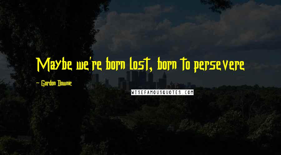 Gordon Downie Quotes: Maybe we're born lost, born to persevere