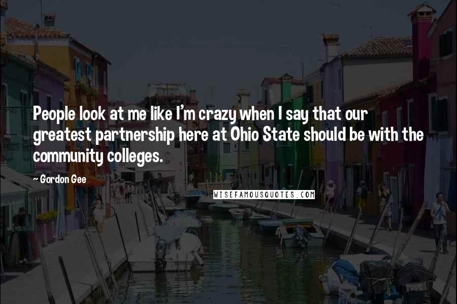 Gordon Gee Quotes: People look at me like I'm crazy when I say that our greatest partnership here at Ohio State should be with the community colleges.