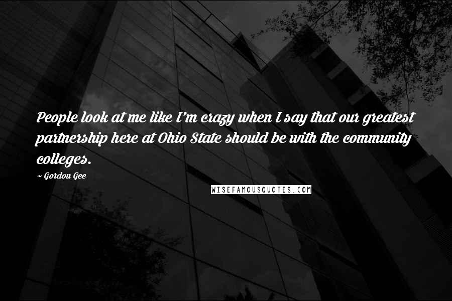 Gordon Gee Quotes: People look at me like I'm crazy when I say that our greatest partnership here at Ohio State should be with the community colleges.