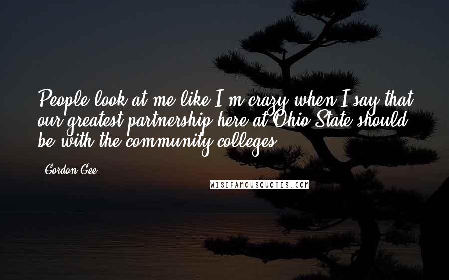 Gordon Gee Quotes: People look at me like I'm crazy when I say that our greatest partnership here at Ohio State should be with the community colleges.