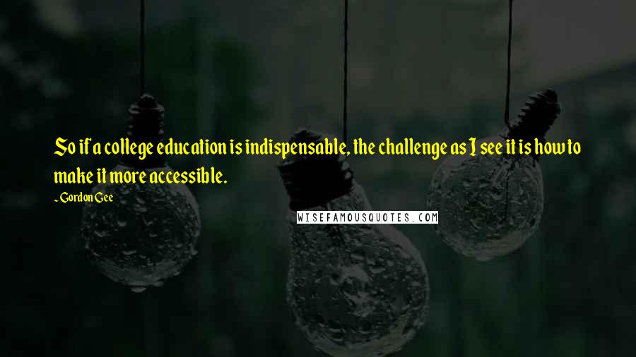 Gordon Gee Quotes: So if a college education is indispensable, the challenge as I see it is how to make it more accessible.