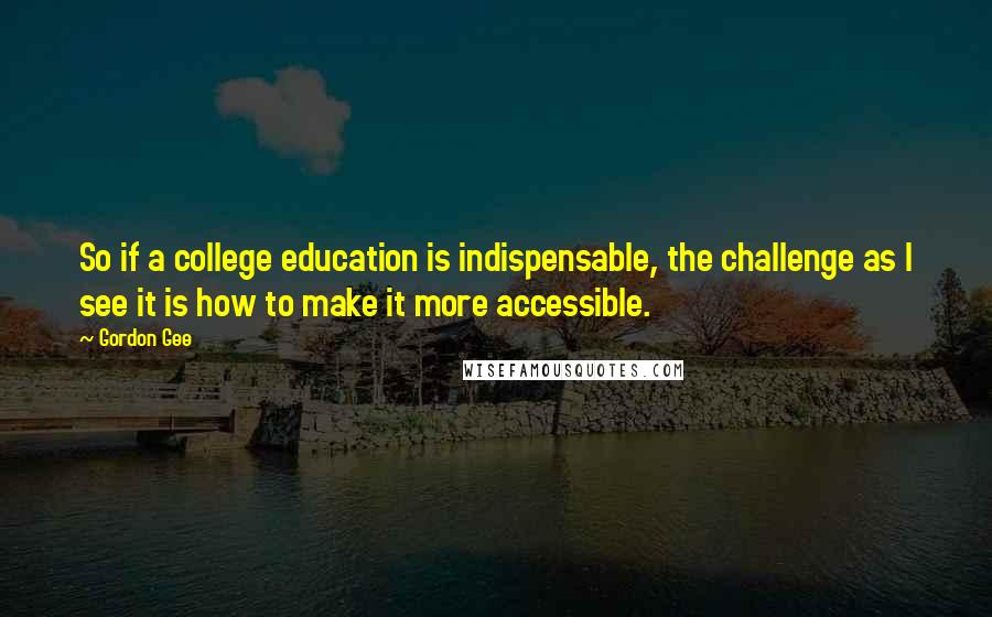 Gordon Gee Quotes: So if a college education is indispensable, the challenge as I see it is how to make it more accessible.