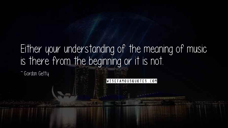 Gordon Getty Quotes: Either your understanding of the meaning of music is there from the beginning or it is not.