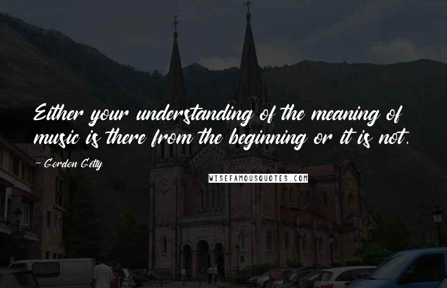 Gordon Getty Quotes: Either your understanding of the meaning of music is there from the beginning or it is not.