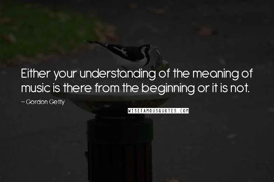 Gordon Getty Quotes: Either your understanding of the meaning of music is there from the beginning or it is not.