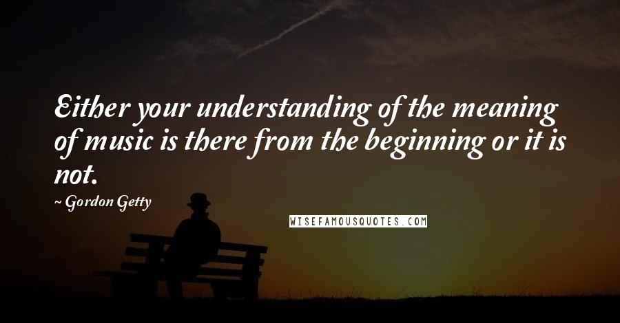 Gordon Getty Quotes: Either your understanding of the meaning of music is there from the beginning or it is not.