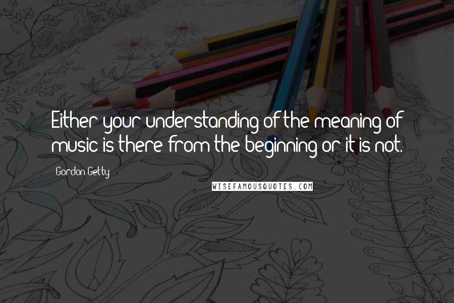 Gordon Getty Quotes: Either your understanding of the meaning of music is there from the beginning or it is not.