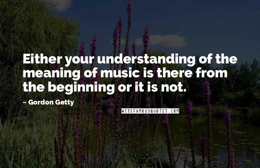 Gordon Getty Quotes: Either your understanding of the meaning of music is there from the beginning or it is not.