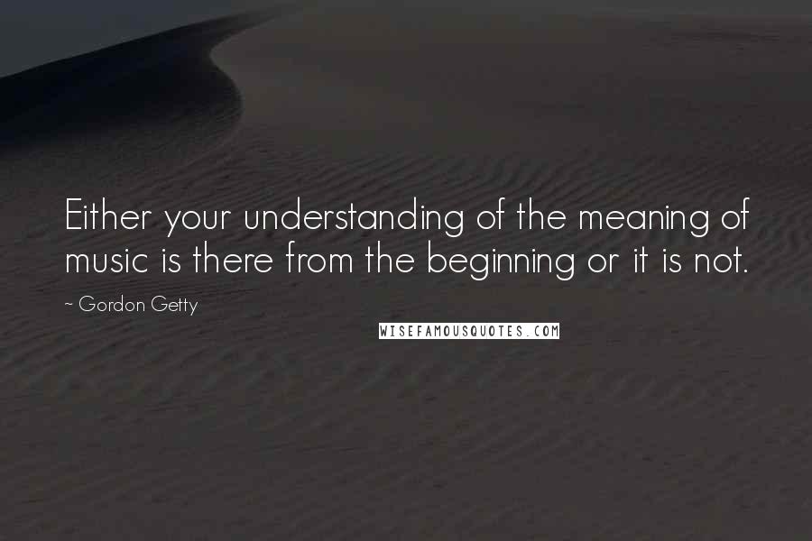 Gordon Getty Quotes: Either your understanding of the meaning of music is there from the beginning or it is not.