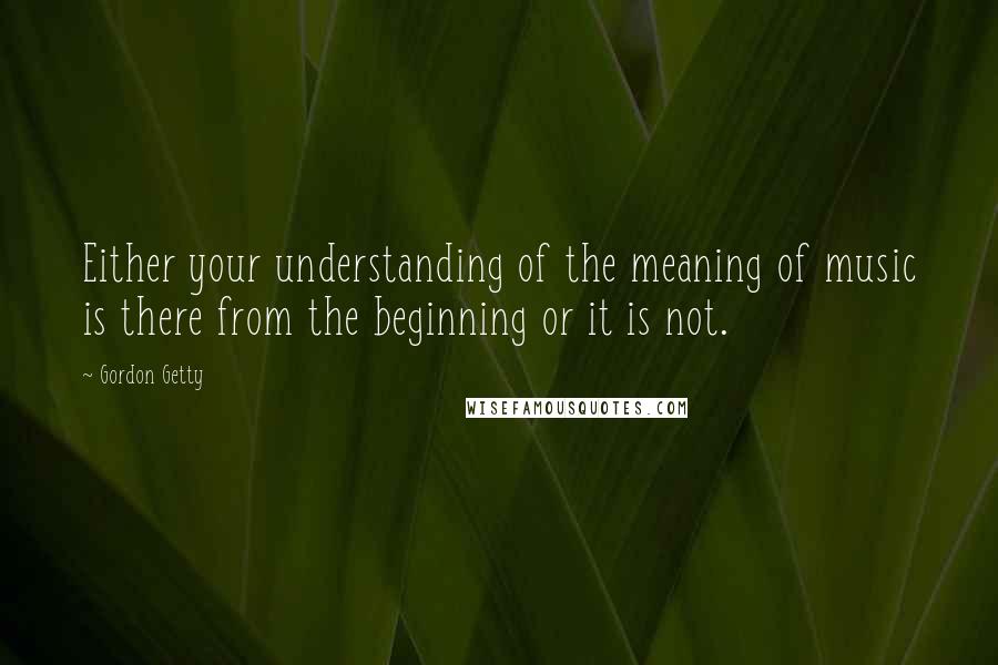 Gordon Getty Quotes: Either your understanding of the meaning of music is there from the beginning or it is not.