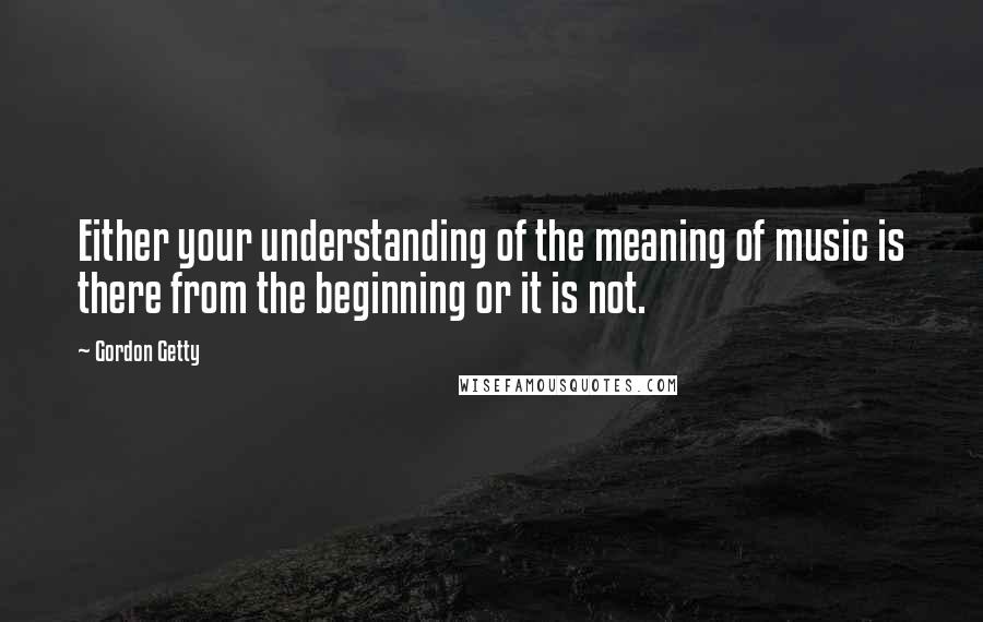 Gordon Getty Quotes: Either your understanding of the meaning of music is there from the beginning or it is not.