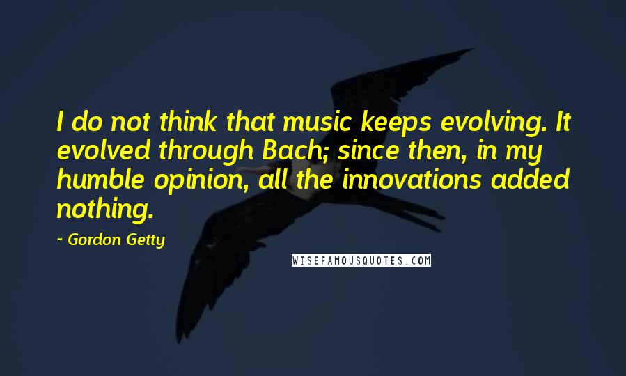 Gordon Getty Quotes: I do not think that music keeps evolving. It evolved through Bach; since then, in my humble opinion, all the innovations added nothing.