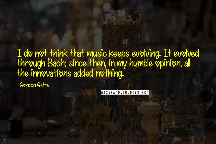 Gordon Getty Quotes: I do not think that music keeps evolving. It evolved through Bach; since then, in my humble opinion, all the innovations added nothing.