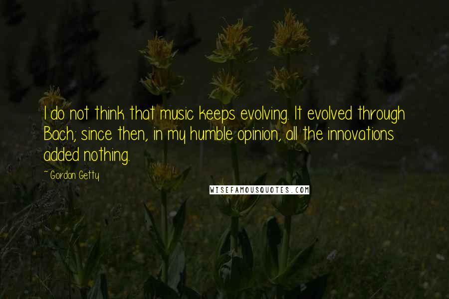 Gordon Getty Quotes: I do not think that music keeps evolving. It evolved through Bach; since then, in my humble opinion, all the innovations added nothing.