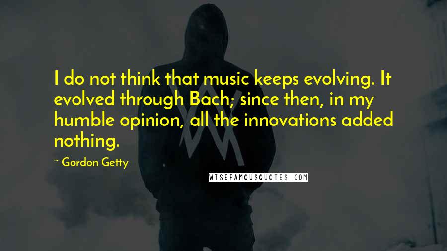 Gordon Getty Quotes: I do not think that music keeps evolving. It evolved through Bach; since then, in my humble opinion, all the innovations added nothing.