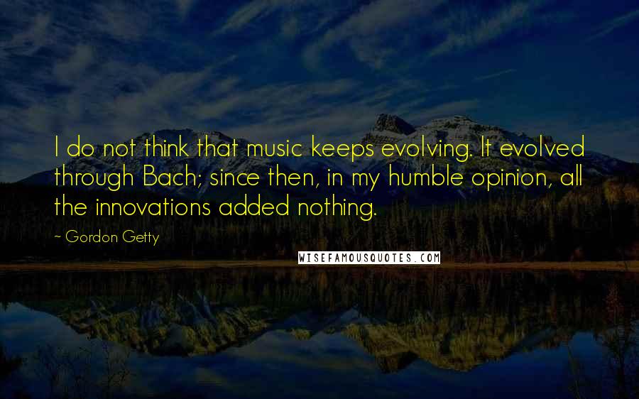 Gordon Getty Quotes: I do not think that music keeps evolving. It evolved through Bach; since then, in my humble opinion, all the innovations added nothing.