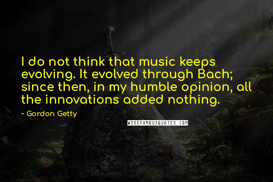 Gordon Getty Quotes: I do not think that music keeps evolving. It evolved through Bach; since then, in my humble opinion, all the innovations added nothing.
