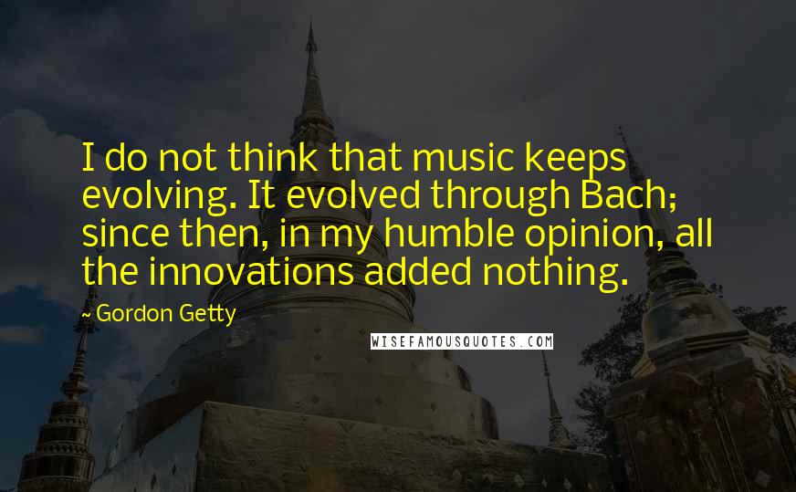 Gordon Getty Quotes: I do not think that music keeps evolving. It evolved through Bach; since then, in my humble opinion, all the innovations added nothing.