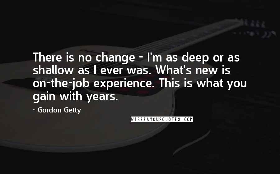 Gordon Getty Quotes: There is no change - I'm as deep or as shallow as I ever was. What's new is on-the-job experience. This is what you gain with years.
