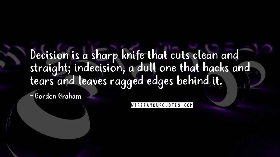 Gordon Graham Quotes: Decision is a sharp knife that cuts clean and straight; indecision, a dull one that hacks and tears and leaves ragged edges behind it.