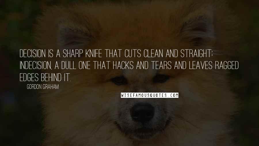Gordon Graham Quotes: Decision is a sharp knife that cuts clean and straight; indecision, a dull one that hacks and tears and leaves ragged edges behind it.