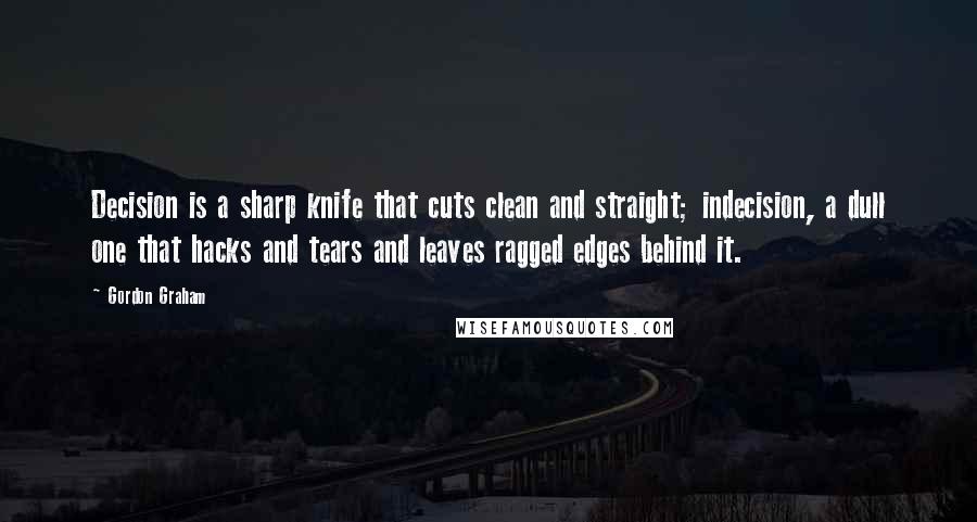 Gordon Graham Quotes: Decision is a sharp knife that cuts clean and straight; indecision, a dull one that hacks and tears and leaves ragged edges behind it.