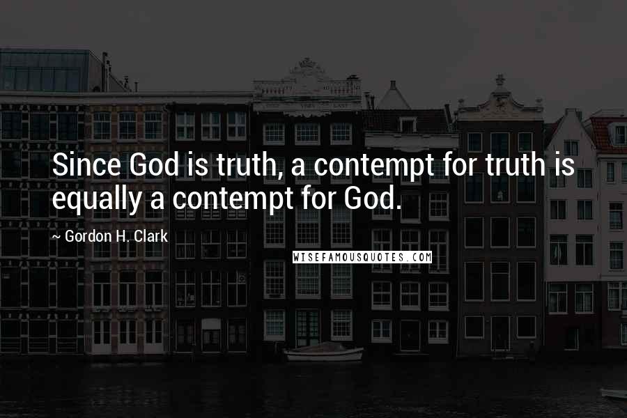 Gordon H. Clark Quotes: Since God is truth, a contempt for truth is equally a contempt for God.